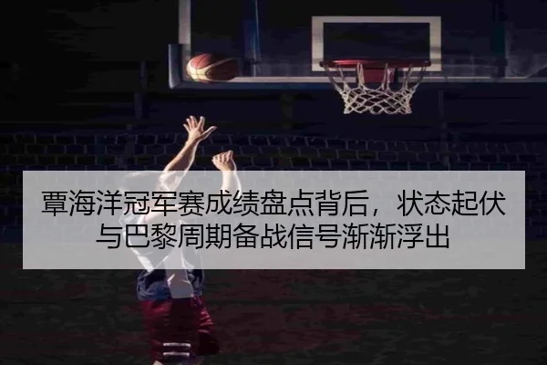 覃海洋冠军赛成绩盘点背后，状态起伏与巴黎周期备战信号渐渐浮出