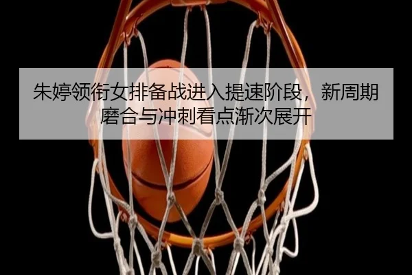 朱婷领衔女排备战进入提速阶段，新周期磨合与冲刺看点渐次展开（dbbuyu）